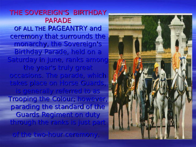 THE SOVEREIGN'S BIRTHDAY PARADE  OF ALL THE PAGEANTRY and ceremony that surrounds the monarchy, the Sover­eign's Birthday Parade, held on a Saturday in June, ranks among the year's truly great occasions. The parade, which takes place on Horse Guards, is generally referred to as Trooping the Colour; however, parading the standard of the Guards Regiment on duty through the ranks is just part of the two-hour ceremony.