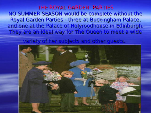 THE ROYAL GARDEN PARTIES  NO SUMMER SEASON would be complete with­out the Royal Garden Parties - three at Buckingham Palace, and one at the Palace of Holyroodhouse in Edinburgh. They are an ideal way for The Queen to meet a wide variety of her subjects and other guests.