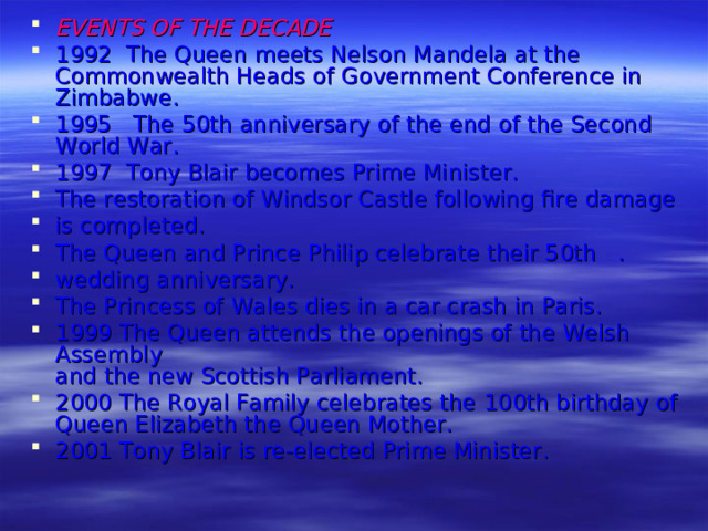 EVENTS OF THE DECADE 1992 The Queen meets Nelson Mandela at the Common­wealth Heads of Government Conference in Zimbabwe. 1995 The 50th anniversary of the end of the Second World War. 1997 Tony Blair becomes Prime Minister. The restoration of Windsor Castle following fire damage is completed. The Queen and Prince Philip celebrate their 50th . wedding anniversary. The Princess of Wales dies in a car crash in Paris. 1999 The Queen attends the openings of the Welsh Assembly  and the new Scottish Parliament. 2000 The Royal Family celebrates the 1 00th birthday of  Queen Elizabeth the Queen Mother. 2001 Tony Blair is re-elected Prime Minister.