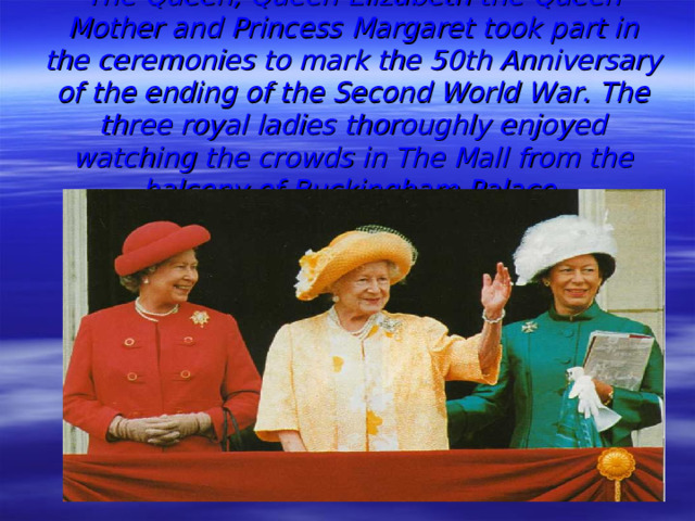 The Queen, Queen Elizabeth the Queen Mother and Princess Margaret took part in the ceremonies to mark the 50th Anniversary of the ending of the Second World War. The three royal ladies thoroughly enjoyed watching the crowds in The Mall from the balcony of Buckingham Palace.