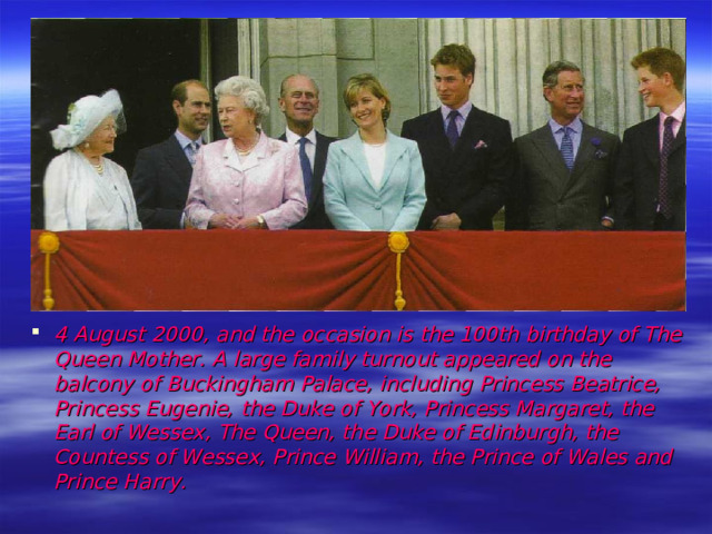 4 August 2000, and  the occasion is the 100th birthday of The Queen Mother. A large family turnout appeared on the balcony of Buckingham Palace, including Princess Beatrice, Princess Eugenie, the Duke of York, Princess Margaret, the Earl of Wessex, The Queen, the Duke of Edinburgh, the Countess of Wessex, Prince William, the Prince of Wales and Prince Harry.