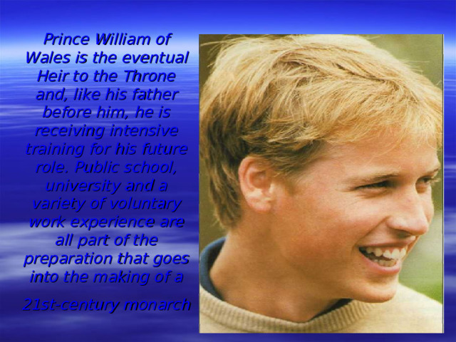 Prince William of Wales is the eventual Heir to the Throne and, like his father before him, he is receiving intensive training for his future role. Public school, university and a variety of voluntary work experience are all part of the preparation that goes into the making of a 21st-century monarch