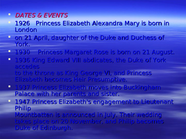 DATES & EVENTS 1926 Princess Elizabeth Alexandra Mary is born in London on 21 April, daughter of the Duke and Duchess of York. 1930 Princess Margaret Rose is born on 21 August. 1936 King Edward VIII abdicates, the Duke of York accedes  to the throne as King George VI, and Princess  Elizabeth becomes Heir Presumptive. 1937 Princess Elizabeth moves into Buckingham Palace with  her parents and sister. 1947  Princess Elizabeth's engagement to Lieutenant Philip  Mountbatten is announced in July. Their wedding  takes place on 20 November, and Philip becomes  Duke of Edinburgh.