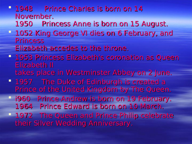 1948  Prince Charles is born on 14 November.  1950 Princess Anne is born on 15 August. 1052 King George VI dies on 6 February, and Princess  Elizabeth accedes to the throne. 1953 Princess Elizabeth's coronation as Queen Elizabeth II  takes place in Westminster Abbey on 2 June. 1957 The Duke of Edinburgh is created a Prince of the United Kingdom by The Queen. i960 Prince Andrew is born on 19 February. 1964 Prince Edward is born on 10 March. 1972 The Queen and Prince Philip celebrate their Silver Wedding Anniversary.