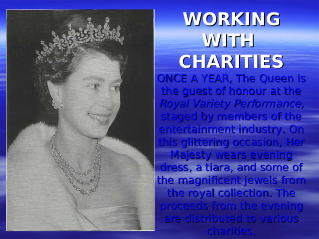 WORKING WITH CHARITIES  ONCE A YEAR, The Queen is the guest of honour at the Royal Variety Performance, staged by members of the entertainment industry. On this glittering occasion, Her Majesty wears evening dress, a tiara, and some of the magnificent jewels from the royal collection. The proceeds from the evening are distributed to various charities.