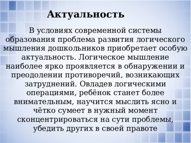 Актуальность В условиях современной системы образования проблема развития логического мышления дошкольников приобретает особую актуальность. Логическое мышление наиболее ярко проявляется в обнаружении и преодолении противоречий, возникающих затруднений. Овладев логическими операциями, ребёнок станет более внимательным, научится мыслить ясно и чётко сумеет в нужный момент сконцентрироваться на сути проблемы, убедить других в своей правоте