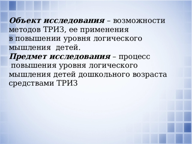 Объект исследования  – возможности методов ТРИЗ, ее применения в повышении уровня логического мышления детей. Предмет исследования  – процесс  повышения уровня логического мышления детей дошкольного возраста средствами ТРИЗ