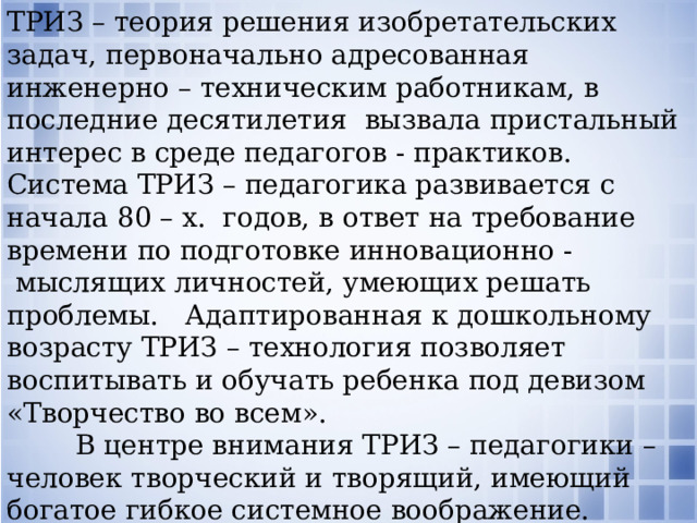 ТРИЗ – теория решения изобретательских задач, первоначально адресованная инженерно – техническим работникам, в последние десятилетия  вызвала пристальный интерес в среде педагогов - практиков. Система ТРИЗ – педагогика развивается с начала 80 – х.  годов, в ответ на требование времени по подготовке инновационно -  мыслящих личностей, умеющих решать проблемы.   Адаптированная к дошкольному возрасту ТРИЗ – технология позволяет воспитывать и обучать ребенка под девизом «Творчество во всем».          В центре внимания ТРИЗ – педагогики – человек творческий и творящий, имеющий богатое гибкое системное воображение. ТРИЗ, как универсальный инструментарий используется на всех занятиях