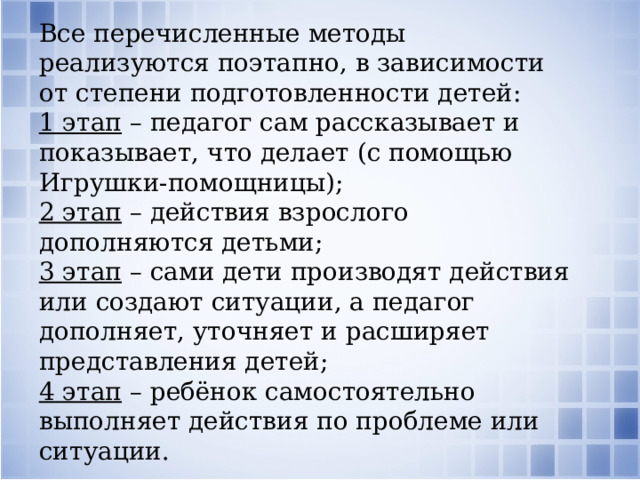 Все перечисленные методы реализуются поэтапно, в зависимости от степени подготовленности детей: 1 этап  – педагог сам рассказывает и показывает, что делает (с помощью Игрушки-помощницы); 2 этап  – действия взрослого дополняются детьми; 3 этап  – сами дети производят действия или создают ситуации, а педагог дополняет, уточняет и расширяет представления детей; 4 этап  – ребёнок самостоятельно выполняет действия по проблеме или ситуации.