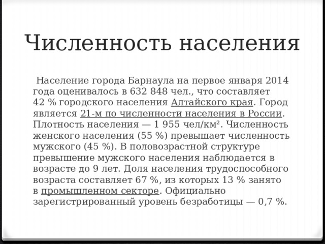 Численность населения   Население города Барнаула на первое января 2014 года оценивалось в 632 848 чел., что составляет 42 % городского населения  Алтайского края . Город является  21-м по численности населения в России . Плотность населения — 1 955 чел/км². Численность женского населения (55 %) превышает численность мужского (45 %). В половозрастной структуре превышение мужского населения наблюдается в возрасте до 9 лет. Доля населения трудоспособного возраста составляет 67 %, из которых 13 % занято в  промышленном секторе . Официально зарегистрированный уровень безработицы — 0,7 %.