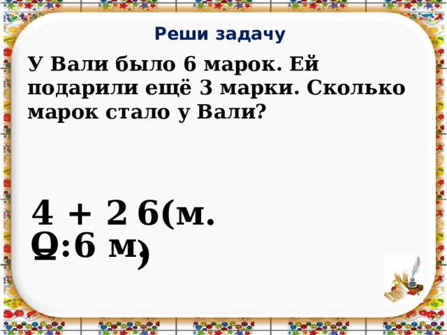 Реши задачу У Вали было 6 марок. Ей подарили ещё 3 марки. Сколько марок стало у Вали? 4 + 2 = 6(м.) О: 6 м.