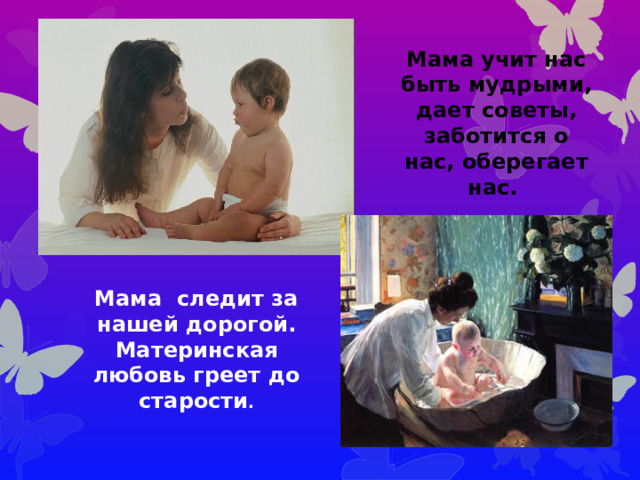 Мама учит нас быть мудрыми, дает советы, заботится о нас, оберегает нас. Мама следит за нашей дорогой. Материнская любовь греет до старости .