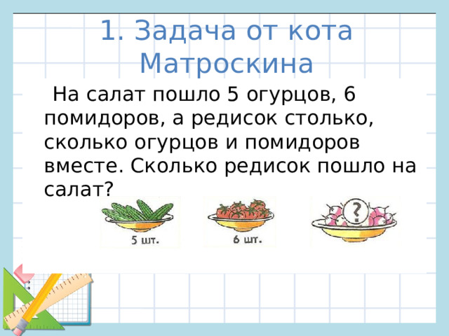1. Задача от кота Матроскина  На салат пошло 5 огурцов, 6 помидоров, а редисок столько, сколько огурцов и помидоров вместе. Сколько редисок пошло на салат?