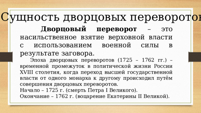 Сущность дворцовых переворотов  Дворцовый переворот – это насильственное взятие верховной власти с использованием военной силы в результате заговора.  Эпоха дворцовых переворотов (1725 – 1762 гг.) – временной промежуток в политической жизни России XVIII столетия, когда переход высшей государственной власти от одного монарха к другому происходил путём совершения дворцовых переворотов. Начало – 1725 г. (смерть Петра I Великого). Окончание – 1762 г. (воцарение Екатерины II Великой).