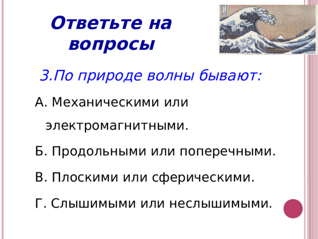 Ответьте на вопросы  3.По природе волны бывают: А. Механическими или электромагнитными. Б. Продольными или поперечными. В. Плоскими или сферическими. Г. Слышимыми или неслышимыми.