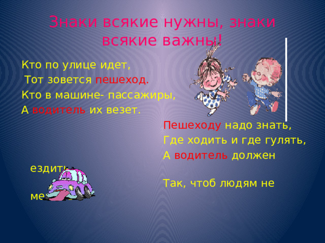 Знаки всякие нужны, знаки всякие важны! Кто по улице идет,  Тот зовется пешеход. Кто в машине- пассажиры, А  водитель  их везет.  Пешеходу  надо знать,  Где ходить и где гулять,  А  водитель  должен ездить  Так, чтоб людям не мешать.