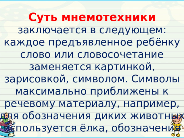 Суть мнемотехники заключается в следующем: каждое предъявленное ребёнку слово или словосочетание заменяется картинкой, зарисовкой, символом. Символы максимально приближены к речевому материалу, например, для обозначения диких животных используется ёлка, обозначения домашних — дом.