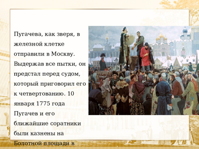 Пугачева, как зверя, в железной клетке отправили в Москву. Выдержав все пытки, он предстал перед судом, который приговорил его к четвертованию. 10 января 1775 года Пугачев и его ближайшие соратники были казнены на Болотной площади в Москве. 