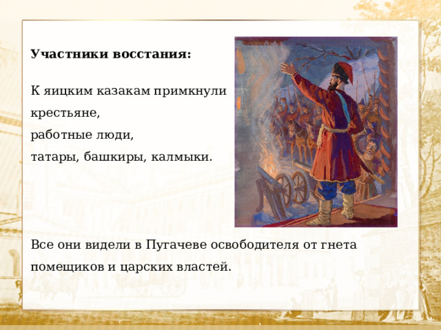Участники восстания: К яицким казакам примкнули крестьяне, работные люди, татары, башкиры, калмыки. Все они видели в Пугачеве освободителя от гнета помещиков и царских властей.