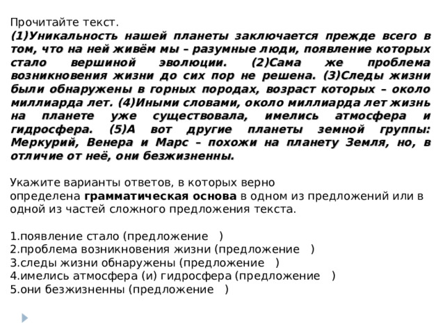 Прочитайте текст. (1)Уникальность нашей планеты заключается прежде всего в том, что на ней живём мы – разумные люди, появление которых стало вершиной эволюции. (2)Сама же проблема возникновения жизни до сих пор не решена. (3)Следы жизни были обнаружены в горных породах, возраст которых – около миллиарда лет. (4)Иными словами, около миллиарда лет жизнь на планете уже существовала, имелись атмосфера и гидросфера. (5)А вот другие планеты земной группы: Меркурий, Венера и Марс – похожи на планету Земля, но, в отличие от неё, они безжизненны. Укажите варианты ответов, в которых верно определена  грамматическая основа  в одном из предложений или в одной из частей сложного предложения текста.