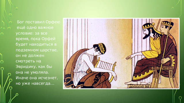Бог поставил Орфею ещё одно важное условие: за все время, пока Орфей будет находиться в подземном царстве, он не должен смотреть на Эвридику, как бы она не умоляла. Иначе она исчезнет, но уже навсегда…