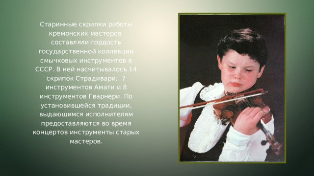 Старинные скрипки работы кремонских мастеров составляли гордость государственной коллекции смычковых инструментов в СССР. В ней насчитывалось 14 скрипок Страдивари, 7 инструментов Амати и 8 инструментов Гварнери. По установившейся традиции, выдающимся исполнителям предоставляются во время концертов инструменты старых мастеров.