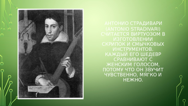 Антонио Страдивари  (Antonio Stradivari) считается виртуозом в изготовлении скрипок и смычковых инструментов. Каждый его шедевр сравнивают с женским голосом, потому что он звучит чувственно, мягко и нежно.
