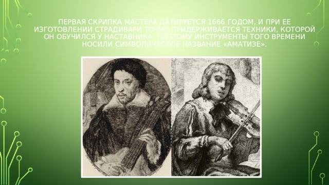 Первая скрипка мастера датируется 1666 годом, и при ее изготовлении Страдивари точно придерживается техники, которой он обучился у наставника. Поэтому инструменты того времени носили символическое название «аматизе».