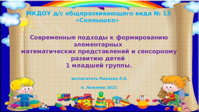 МКДОУ д/с общеразвивающего вида № 13 «Солнышко» Современные подходы к формированию элементарных математических представлений и сенсорному развитию детей 1 младшей группы.  воспитатель Мазаева Л.Б.  п. Лежнево 2021