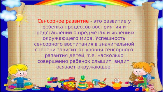 Сенсорное развитие - это развитие у ребенка процессов восприятия и представлений о предметах и явлениях окружающего мира. Успешность сенсорного воспитания в значительной степени зависит от уровня сенсорного развития детей, т.е. насколько совершенно ребенок слышит, видит, осязает окружающее.