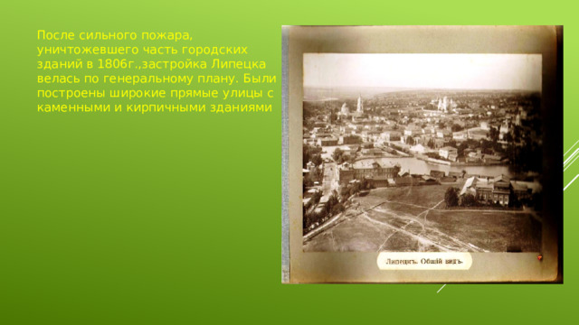 После сильного пожара, уничтожевшего часть городских зданий в 1806г.,застройка Липецка велась по генеральному плану. Были построены широкие прямые улицы с каменными и кирпичными зданиями