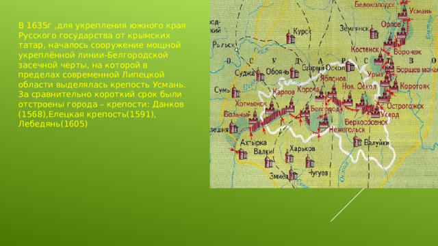 В 1635г ,для укрепления южного края Русского государства от крымских татар, началось сооружение мощной укреплённой линии-Белгородской засечной черты, на которой в пределах современной Липецкой области выделялась крепость Усмань. За сравнительно короткий срок были отстроены города – крепости: Данков (1568),Елецкая крепость(1591), Лебедянь(1605)