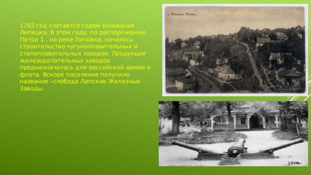 1703 год считается годом основания Липецка. В этом году, по распоряжению Петра 1 , на реке Липовка, началось строительство чугуноплавительных и сталеплавительных заводов. Продукция железоделательных заводов предназначалась для российской армии и флота. Вскоре поселение получило название –слобода Липские Железные Заводы