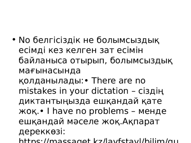 No белгісіздік не болымсыздық есімді кез келген зат есімін байланыса отырып, болымсыздық мағынасында қолданылады:• There are no mistakes in your dictation – сіздің диктантыңызда ешқандай қате жоқ.• I have no problems – менде ешқандай мәселе жоқ.Ақпарат дереккөзі: https://massaget.kz/layfstayl/bilim/gumanitarly-ylymdar/57285/