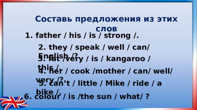 Cоставь предложения из этих слов 1. father / his / is / strong /. 2. they / speak / well / can/ English /? 3. fat /very / is / kangaroo / this /.  4. her / cook /mother / can/ well/ very /?  5. can’t / little / Mike / ride / a bike /. 6. colour / is /the sun / what/ ?