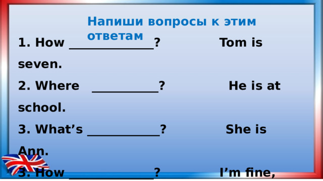 Напиши вопросы к этим ответам  1. How ______________? Tom is seven. 2. Where ___________? He is at school. 3. What’s ____________? She is Ann. 3. How ______________? I’m fine, thank you. 4. Where ____________? I’m from Moscow. 5. What’s ____________? It’s five o’clock.