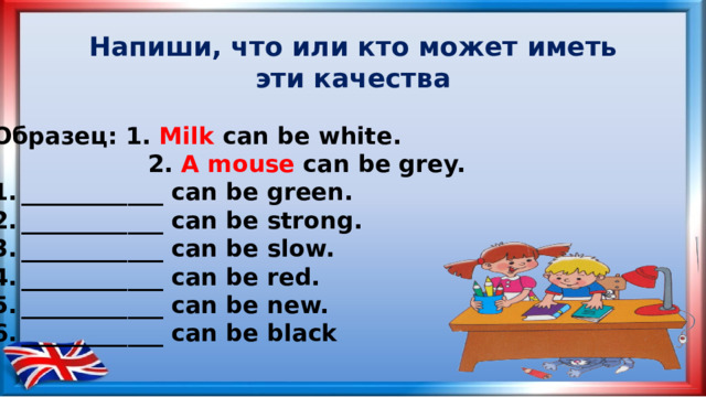 Напиши, что или кто может иметь эти качества Образец: 1. Milk can be white.  2. A mouse can be grey.