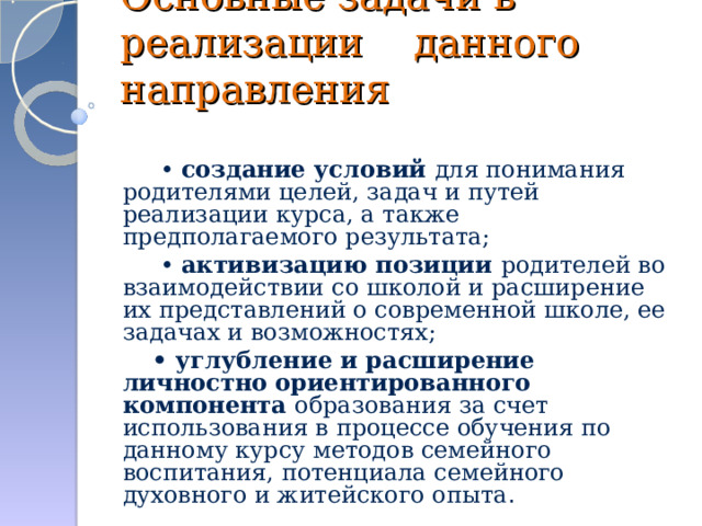 Основные задачи в реализации данного направления       • создание условий для понимания родителями целей, задач и путей реализации курса, а также предполагаемого результата;      • активизацию позиции родителей во взаимодействии со школой и расширение их представлений о современной школе, ее задачах и возможностях;     • углубление и расширение личностно  ориентированного компонента образования за счет использования в процессе обучения по данному курсу методов семейного воспитания, потенциала семейного духовного и житейского опыта .