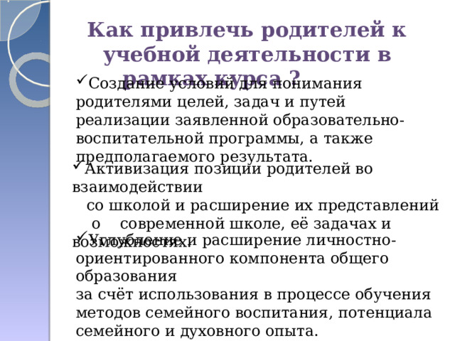 Как привлечь родителей к учебной деятельности в рамках курса ? Создание условий для понимания родителями целей, задач и путей реализации заявленной образовательно-воспитательной программы, а также предполагаемого результата. Активизация позиции родителей во взаимодействии  со школой и расширение их представлений  о современной школе, её задачах и возможностях. Углубление и расширение личностно- ориентированного компонента общего образования за счёт использования в процессе обучения методов семейного воспитания, потенциала семейного и духовного опыта.