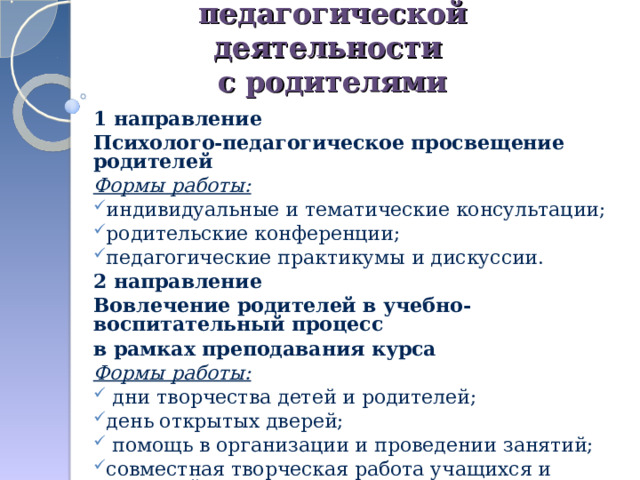 Организация  педагогической деятельности  с родителями 1 направление Психолого-педагогическое просвещение родителей Формы работы: индивидуальные и тематические консультации; родительские конференции; педагогические практикумы и дискуссии. 2 направление Вовлечение родителей в учебно-воспитательный процесс в рамках преподавания курса Формы работы:  дни творчества детей и родителей; день открытых дверей;  помощь в организации и проведении занятий; совместная творческая работа учащихся и родителей  по выполнению домашних заданий.