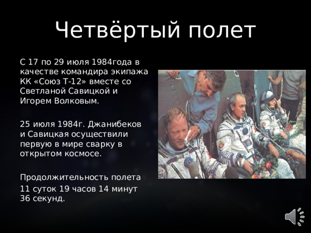 Четвёртый полет С 17 по 29 июля 1984года в качестве командира экипажа КК «Союз Т-12» вместе со Светланой Савицкой и Игорем Волковым. 25 июля 1984г. Джанибеков и Савицкая осуществили первую в мире сварку в открытом космосе. Продолжительность полета 11 суток 19 часов 14 минут 36 секунд.