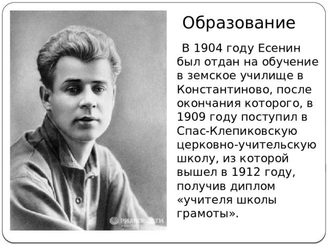 Образование  В 1904 году Есенин был отдан на обучение в земское училище в Константиново, после окончания которого, в 1909 году поступил в Спас-Клепиковскую церковно-учительскую школу, из которой вышел в 1912 году, получив диплом «учителя школы грамоты».