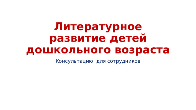 Литературное развитие детей дошкольного возраста Консультацию для сотрудников