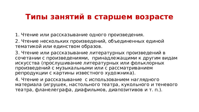 Типы занятий в старшем возрасте 1 . Чтение или рассказывание одного произведения. 2. Чтение нескольких произведений, объединенных единой тематикой или единством образов. 3. Чтение или рассказывание литературных произведений в сочетании с произведениями,  принадлежащими к другим видам искусства (прослушивание литературных или фольклорных произведений с музыкальными или с рассматриванием репродукции с картины известного художника). 4. Чтение и рассказывание  с использованием наглядного материала (игрушек, настольного театра, кукольного и теневого театра, фланелеграфа, диафильмов, диапозитивов и т. п.).