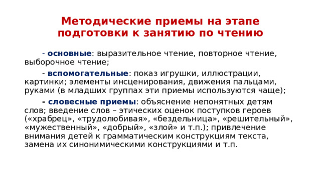 Методические приемы на этапе подготовки к занятию по чтению         - основные : выразительное чтение, повторное чтение, выборочное чтение;         - вспомогательные : показ игрушки, иллюстрации, картинки; элементы инсценирования, движения пальцами, руками (в младших группах эти приемы используются чаще);         - словесные приемы : объяснение непонятных детям слов; введение слов – этических оценок поступков героев («храбрец», «трудолюбивая», «бездельница», «решительный», «мужественный», «добрый», «злой» и т.п.); привлечение внимания детей к грамматическим конструкциям текста, замена их синонимическими конструкциями и т.п.  