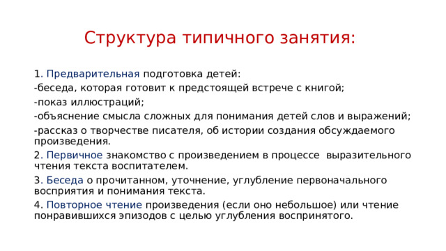 Структура типичного занятия: 1 . Предварительная подготовка детей: -беседа, которая готовит к предстоящей встрече с книгой; -показ иллюстраций; -объяснение смысла сложных для понимания детей слов и выражений; -рассказ о творчестве писателя, об истории создания обсуждаемого произведения. 2 . Первичное знакомство с произведением в процессе  выразительного чтения текста воспитателем. 3 . Беседа о прочитанном, уточнение, углубление первоначального восприятия и понимания текста. 4. Повторное чтение произведения (если оно небольшое) или чтение понравившихся эпизодов с целью углубления воспринятого.