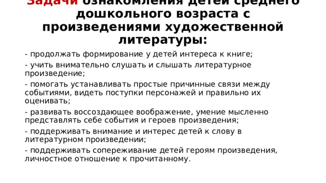 Задачи ознакомления детей среднего дошкольного возраста с произведениями художественной литературы:   - продолжать формирование у детей интереса к книге; - учить внимательно слушать и слышать литературное произведение; - помогать устанавливать простые причинные связи между событиями, видеть поступки персонажей и правильно их оценивать; - развивать воссоздающее воображение, умение мысленно представлять себе события и героев произведения; - поддерживать внимание и интерес детей к слову в литературном произведении; - поддерживать сопереживание детей героям произведения, личностное отношение к прочитанному.