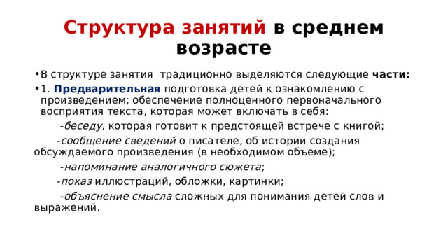 Структура занятий в среднем возрасте В структуре занятия традиционно выделяются следующие части:  1.  Предварительная  подготовка детей к ознакомлению с произведением; обеспечение полноценного первоначального восприятия текста, которая может включать в себя:         - беседу , которая готовит к предстоящей встрече с книгой;         - сообщение сведений о писателе, об истории создания обсуждаемого произведения (в необходимом объеме);         - напоминание аналогичного сюжета ;        - показ иллюстраций, обложки, картинки;         - объяснение смысла сложных для понимания детей слов и выражений.