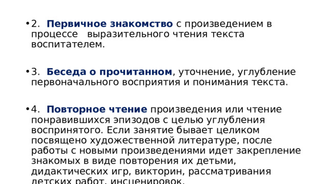 2.   Первичное знакомство с произведением в процессе   выразительного чтения текста воспитателем. 3.   Беседа о прочитанном , уточнение, углубление первоначального восприятия и понимания текста. 4.   Повторное чтение произведения или чтение понравившихся эпизодов с целью углубления воспринятого. Если занятие бывает целиком посвящено художественной литературе, после работы с новыми произведениями идет закрепление знакомых в виде повторения их детьми, дидактических игр, викторин, рассматривания детских работ, инсценировок.