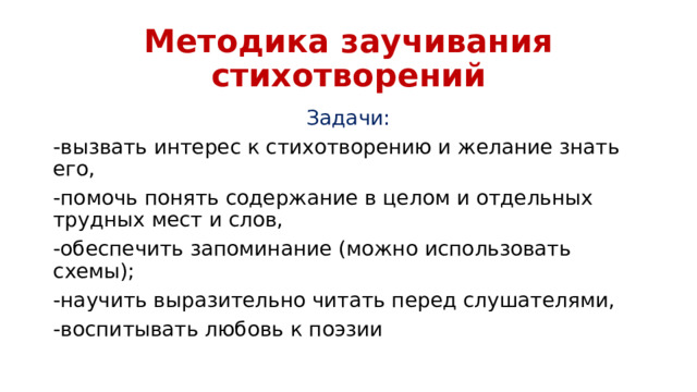 Методика заучивания стихотворений Задачи: -вызвать интерес к стихотворению и желание знать его, -помочь понять содержание в целом и отдельных трудных мест и слов, -обеспечить запоминание (можно использовать схемы); -научить выразительно читать перед слушателями, -воспитывать любовь к поэзии